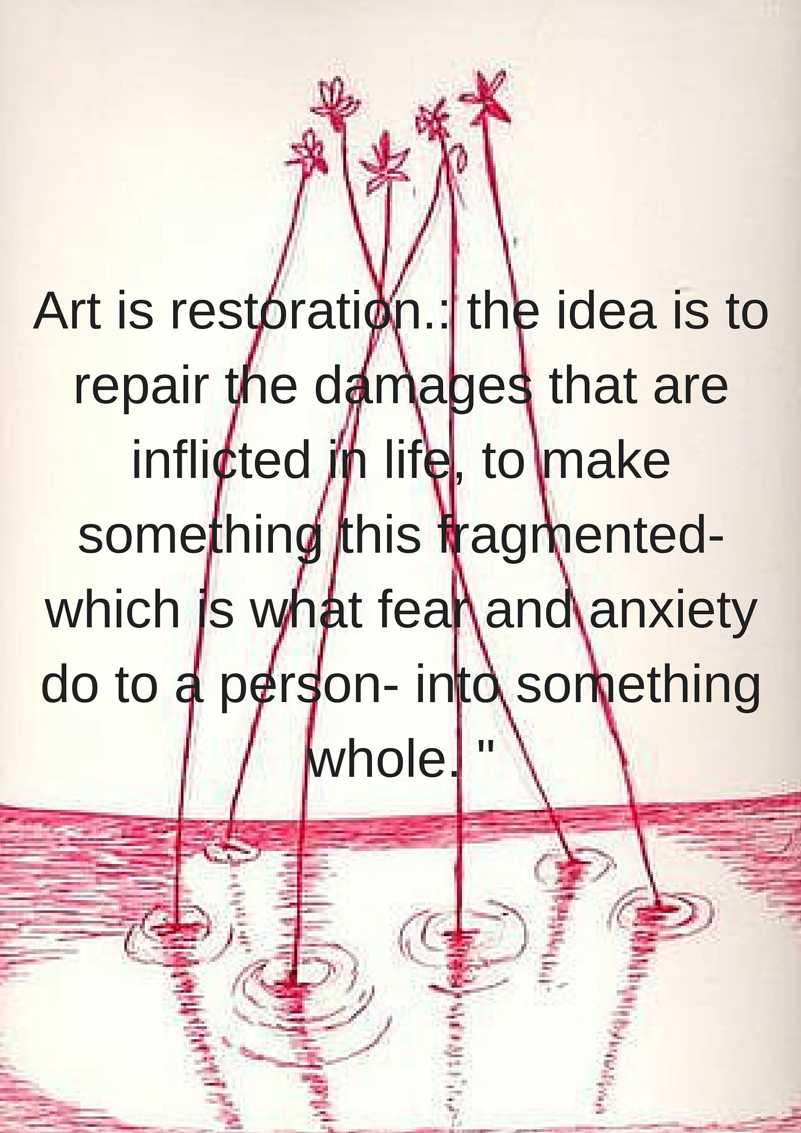 Art is restoration.- the idea is to repair the damages that are inflicted in life, to make something this fragmented- which is what fear and anxiety do to a person- into something whole. -